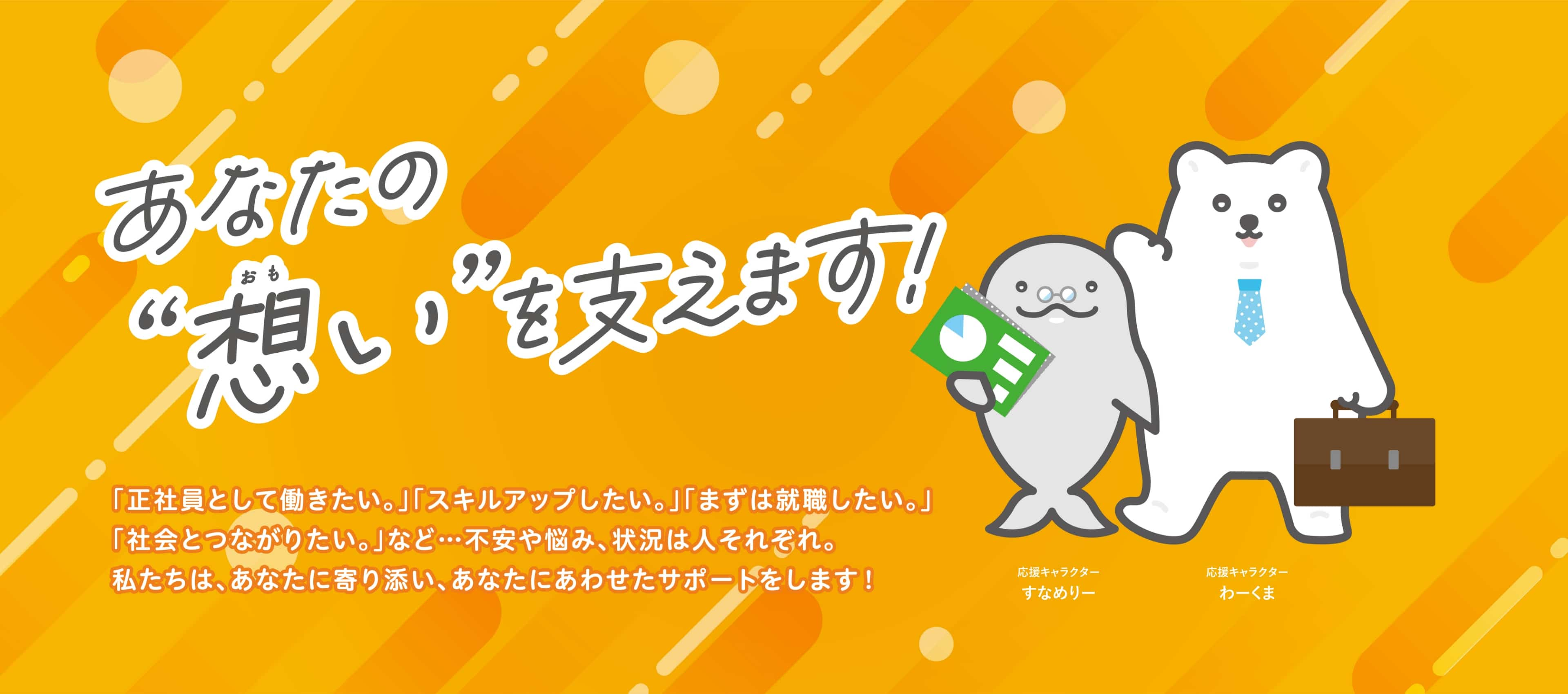 あなたの想いを支えます 「正社員として働きたい。」「スキルアップしたい。」「まずは就職したい。」「社会とつながりたい。」など…不安や悩み、状況は人それぞれ。私たちは、あなたに寄り添い、あなたにあわせたサポートをします！